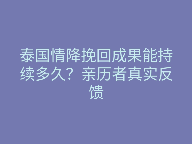 泰国情降挽回成果能持续多久?亲历者真实反馈