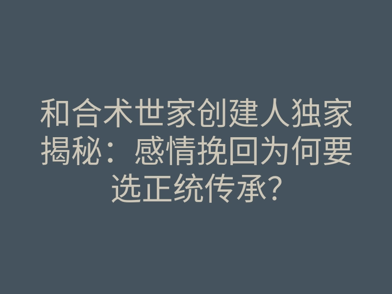 和合术世家创建人独家揭秘:感情挽回为何要选正统传承?
