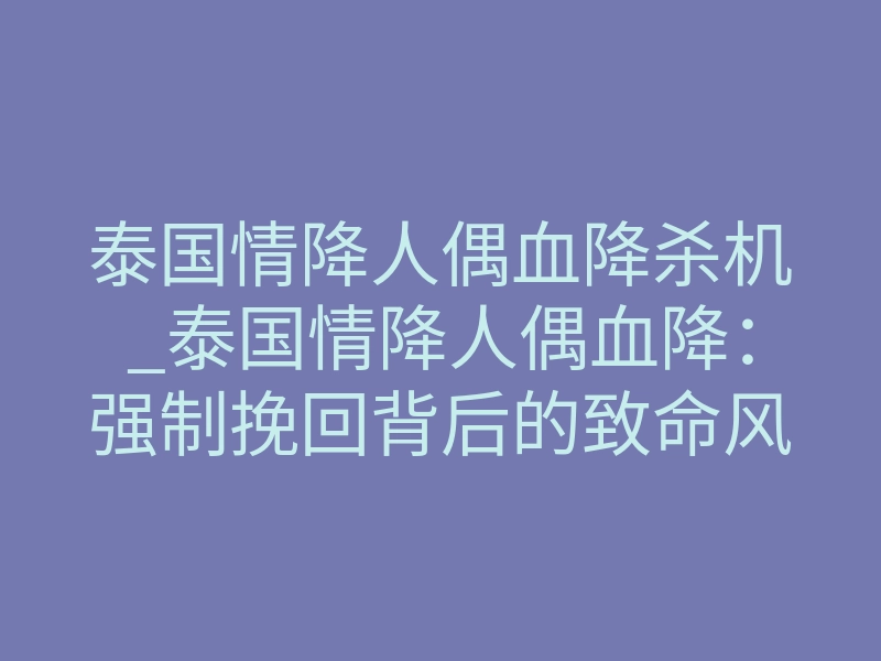 泰国情降人偶血降杀机_泰国情降人偶血降:强制挽回背后的致命风险与真相