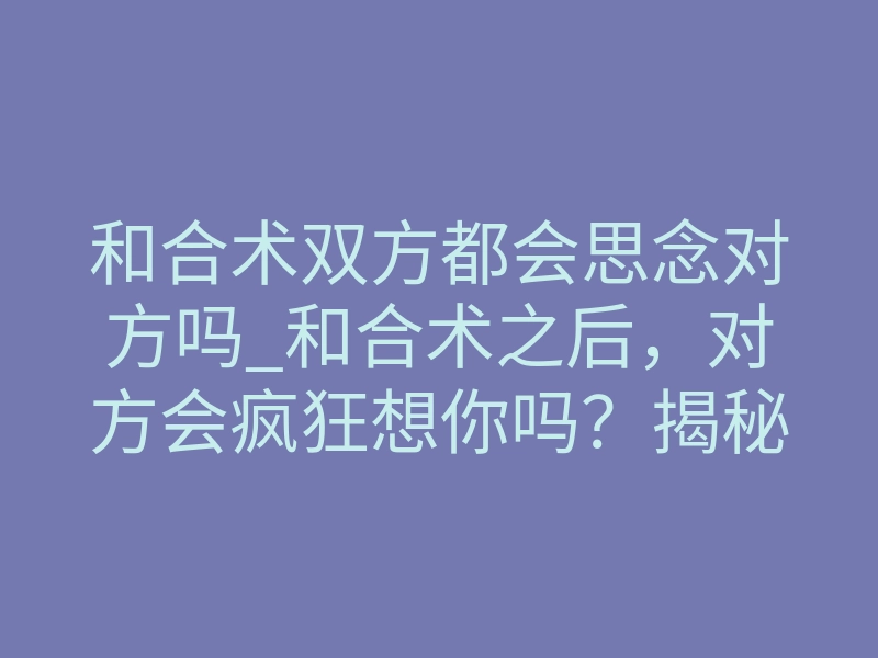 和合术双方都会思念对方吗_和合术之后,对方会疯狂想你吗?揭秘双向思念的真相