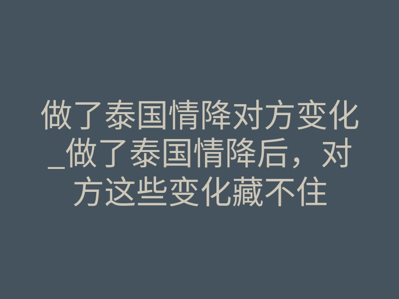 做了泰国情降对方变化_做了泰国情降后,对方这些变化藏不住