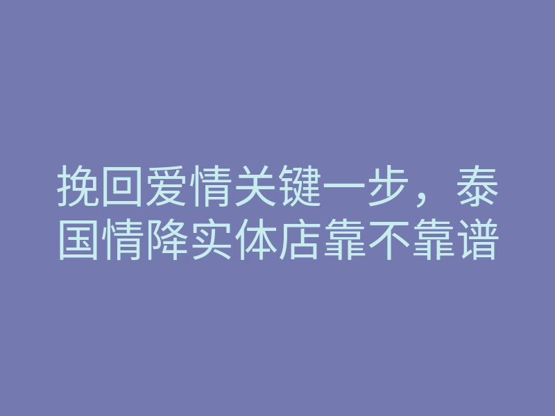 挽回爱情关键一步，泰国情降实体店靠不靠谱