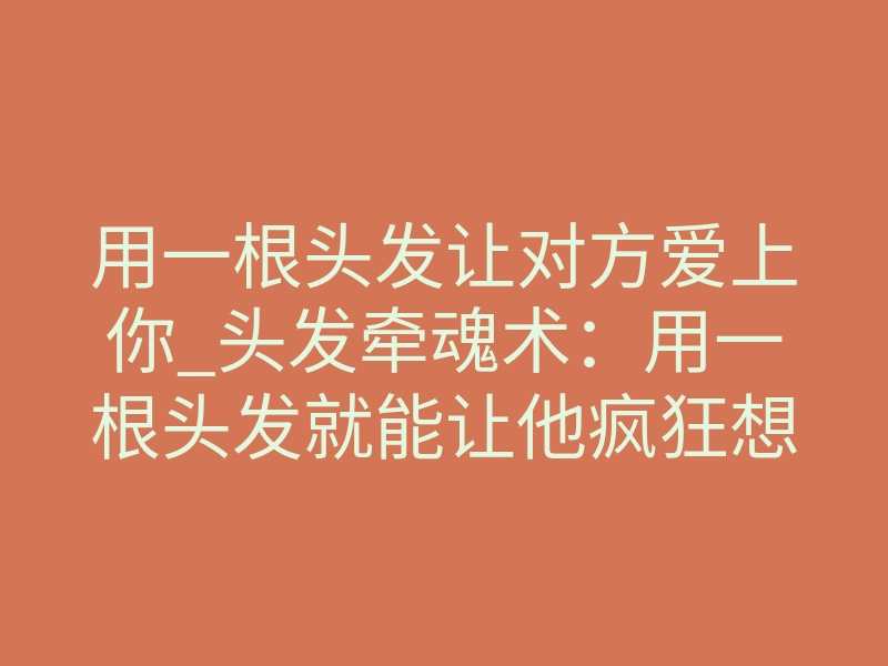 用一根头发让对方爱上你_头发牵魂术:用一根头发就能让他疯狂想你、主动挽回你