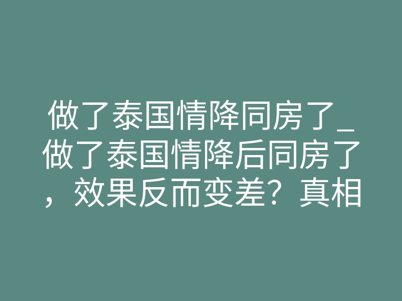 做了泰国情降同房了_做了泰国情降后同房了,效果反而变差?真相在这里