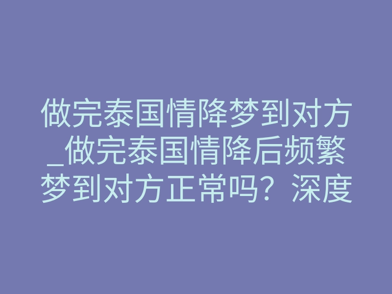 做完泰国情降梦到对方_做完泰国情降后频繁梦到对方正常吗?深度解析梦境预兆