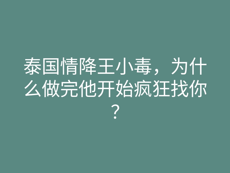 泰国情降王小毒,为什么做完他开始疯狂找你?