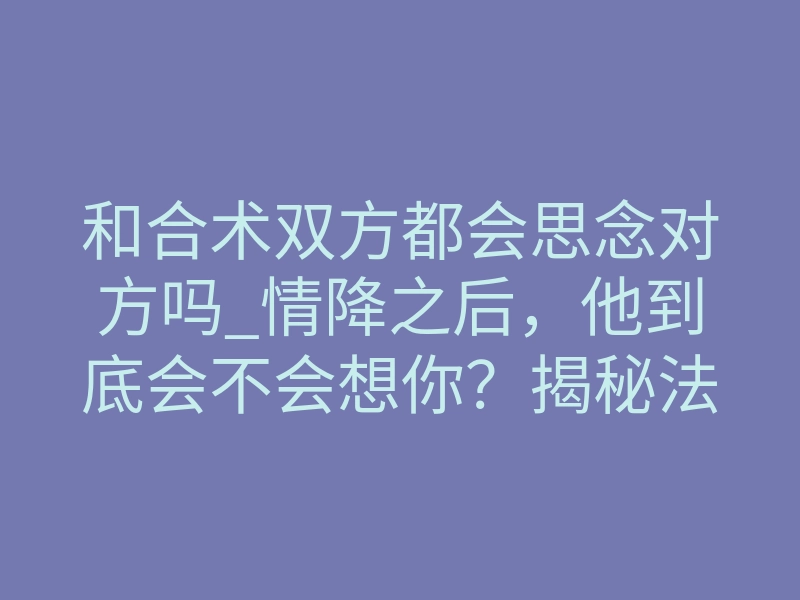 和合术双方都会思念对方吗_情降之后,他到底会不会想你?揭秘法事内幕与真实体感