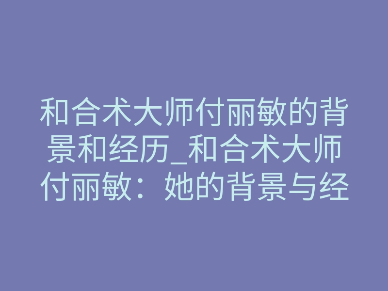 和合术大师付丽敏的背景和经历_和合术大师付丽敏:她的背景与经历靠谱吗?