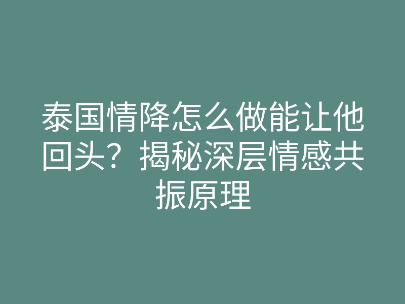 泰国情降怎么做能让他回头?揭秘深层情感共振原理