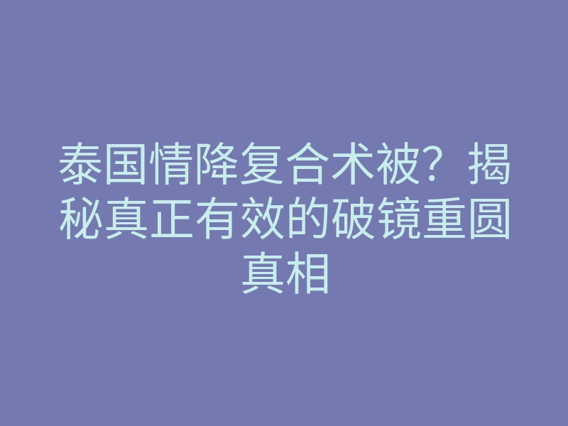 泰国情降复合术被?揭秘真正有效的破镜重圆真相