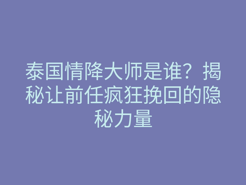 泰国情降大师是谁?揭秘让前任疯狂挽回的隐秘力量