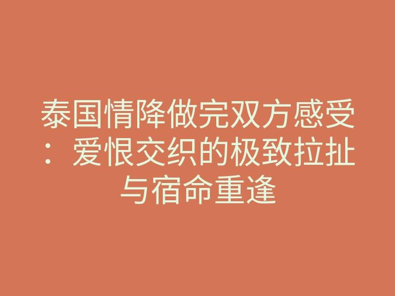 泰国情降做完双方感受:爱恨交织的极致拉扯与宿命重逢