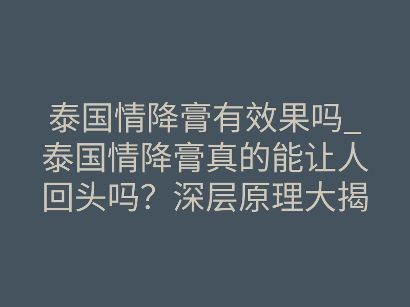 泰国情降膏有效果吗_泰国情降膏真的能让人回头吗?深层原理大揭秘