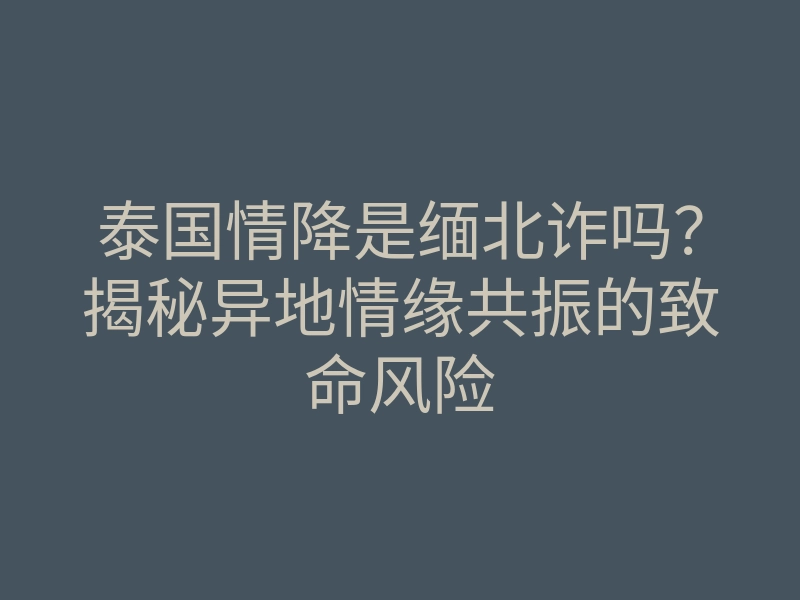 泰国情降是缅北诈吗?揭秘异地情缘共振的致命风险