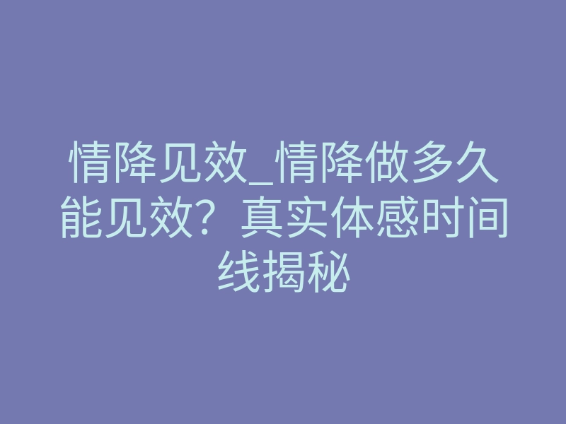 情降见效_情降做多久能见效?真实体感时间线揭秘