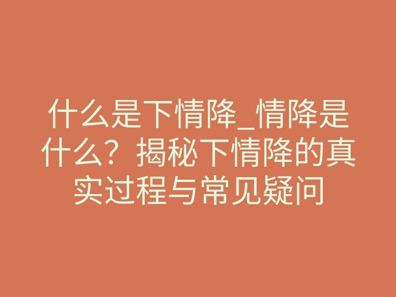 什么是下情降_情降是什么?揭秘下情降的真实过程与常见疑问