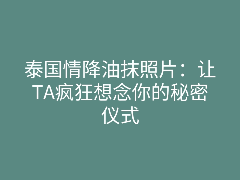 泰国情降油抹照片:让TA疯狂想念你的秘密仪式