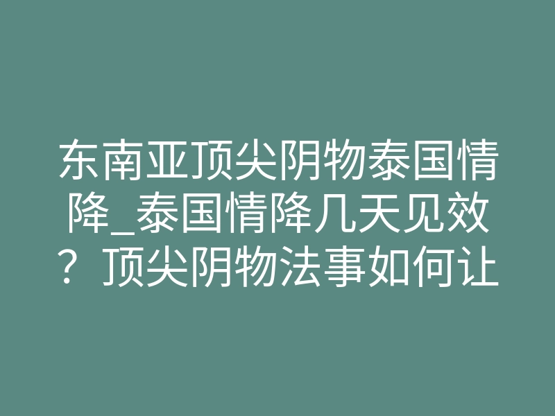 东南亚顶尖阴物泰国情降_泰国情降几天见效?顶尖阴物法事如何让他主动回头
