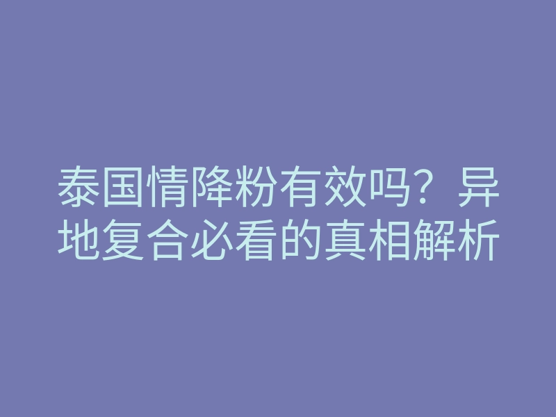 泰国情降粉有效吗？异地复合必看的真相解析