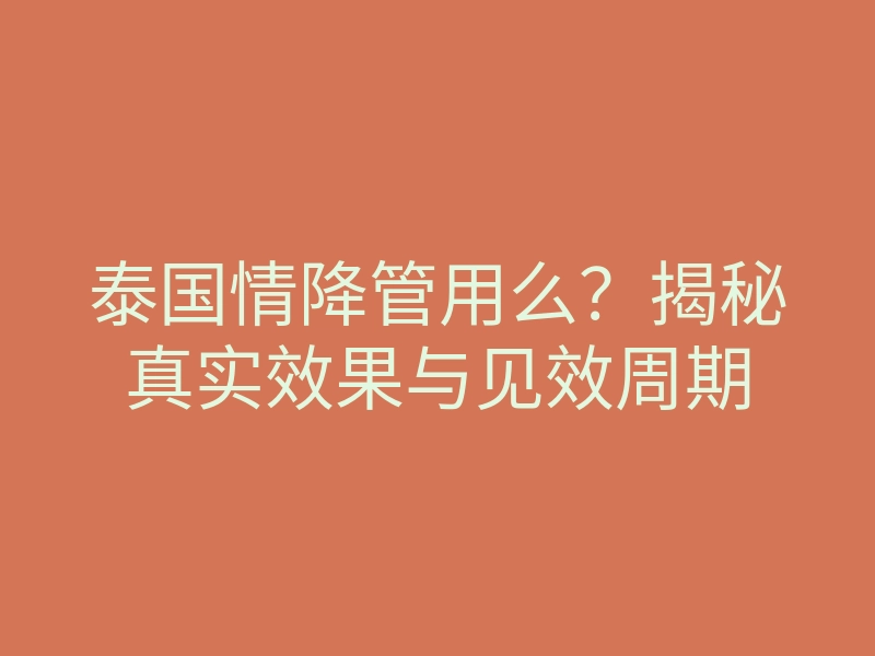 泰国情降管用么?揭秘真实效果与见效周期