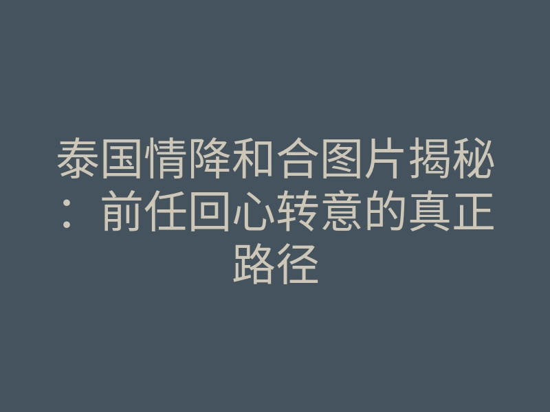 泰国情降和合图片揭秘：前任回心转意的真正路径
