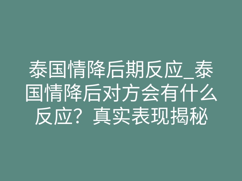 泰国情降后期反应_泰国情降后对方会有什么反应？真实表现揭秘