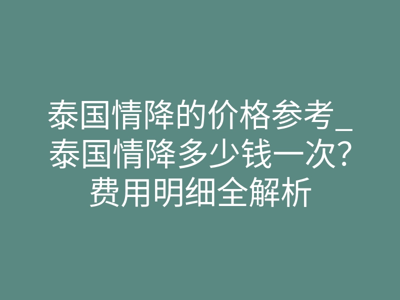 泰国情降的价格参考_泰国情降多少钱一次?费用明细全解析