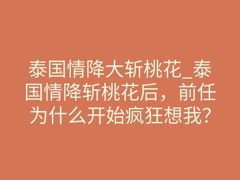 泰国情降大斩桃花_泰国情降斩桃花后,前任为什么开始疯狂想我?