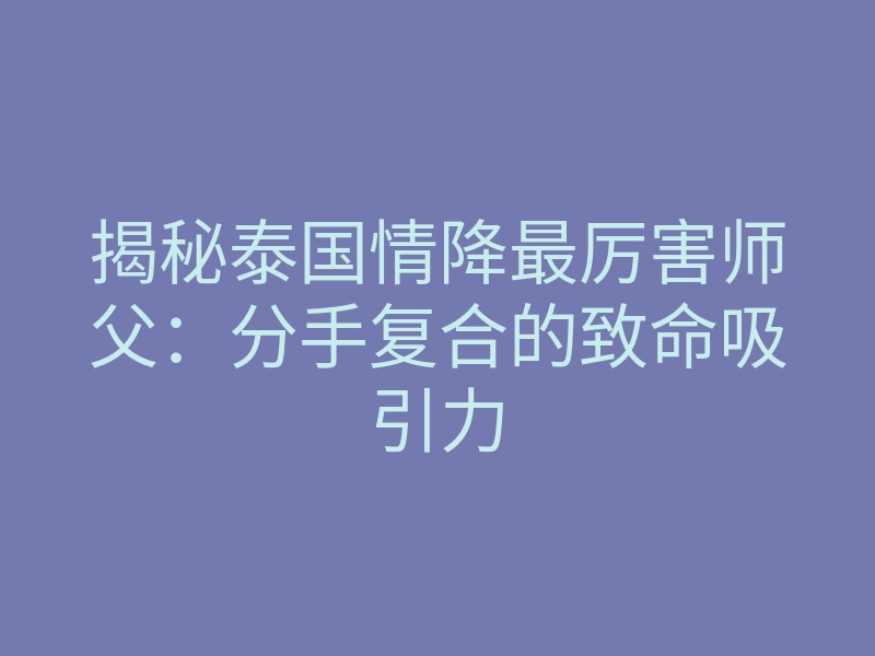 揭秘泰国情降最厉害师父：分手复合的致命吸引力