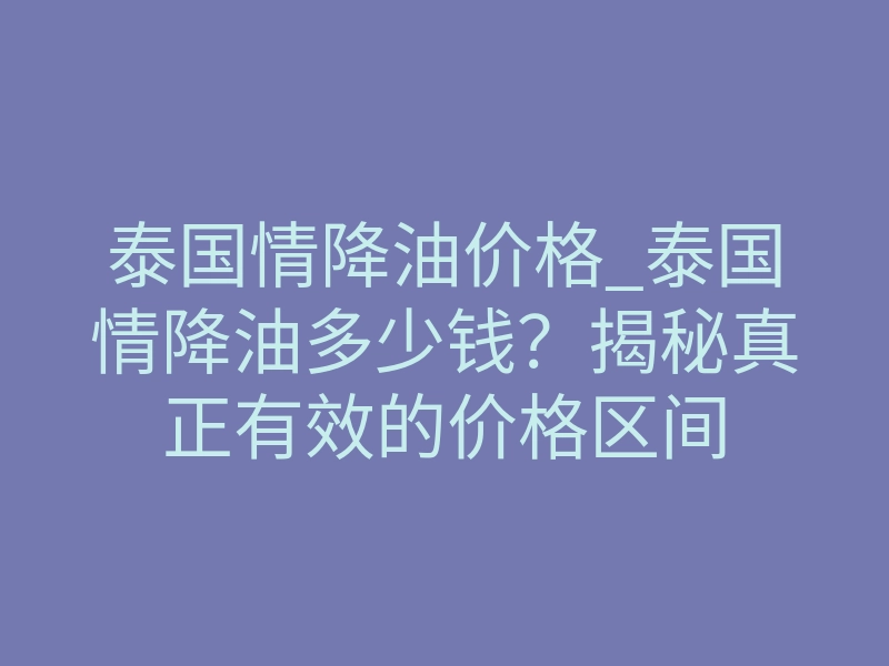 泰国情降油价格_泰国情降油多少钱？揭秘真正有效的价格区间
