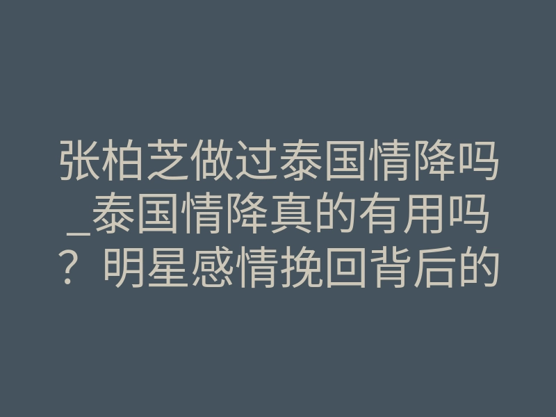 张柏芝做过泰国情降吗_泰国情降真的有用吗？明星感情挽回背后的神秘力量