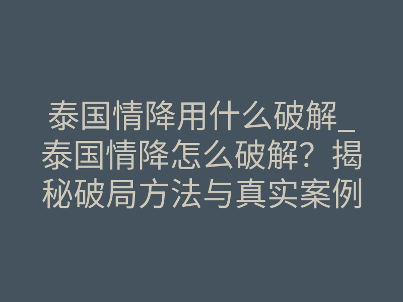 泰国情降用什么破解_泰国情降怎么破解？揭秘破局方法与真实案例