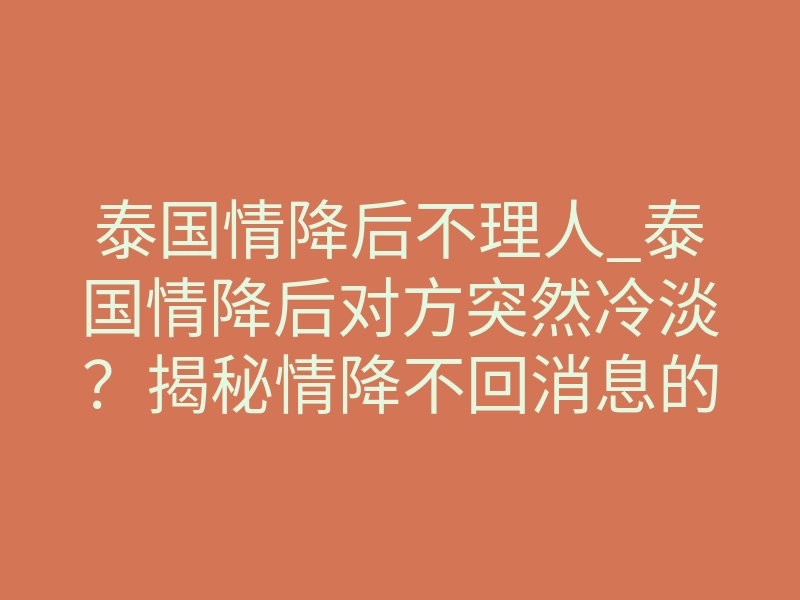 泰国情降后不理人_泰国情降后对方突然冷淡？揭秘情降不回消息的真实原因