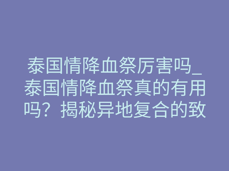 泰国情降血祭厉害吗_泰国情降血祭真的有用吗?揭秘异地复合的致命吸引力
