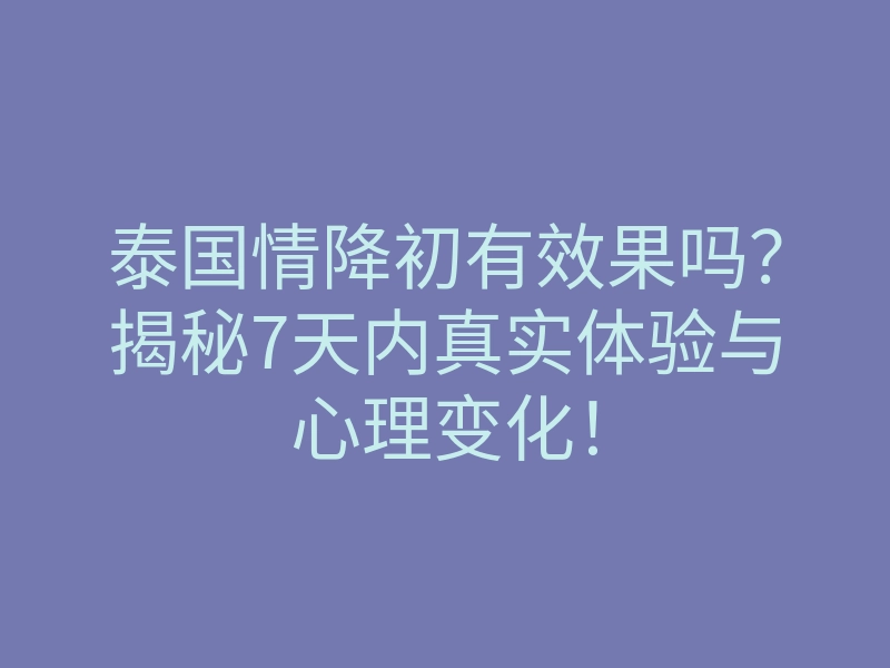 泰国情降初有效果吗?揭秘7天内真实体验与心理变化!