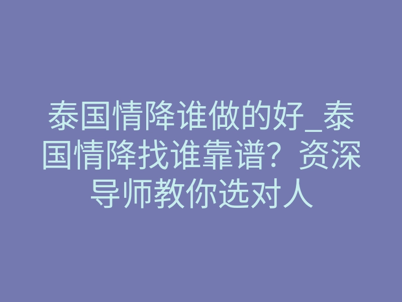 泰国情降谁做的好_泰国情降找谁靠谱？资深导师教你选对人