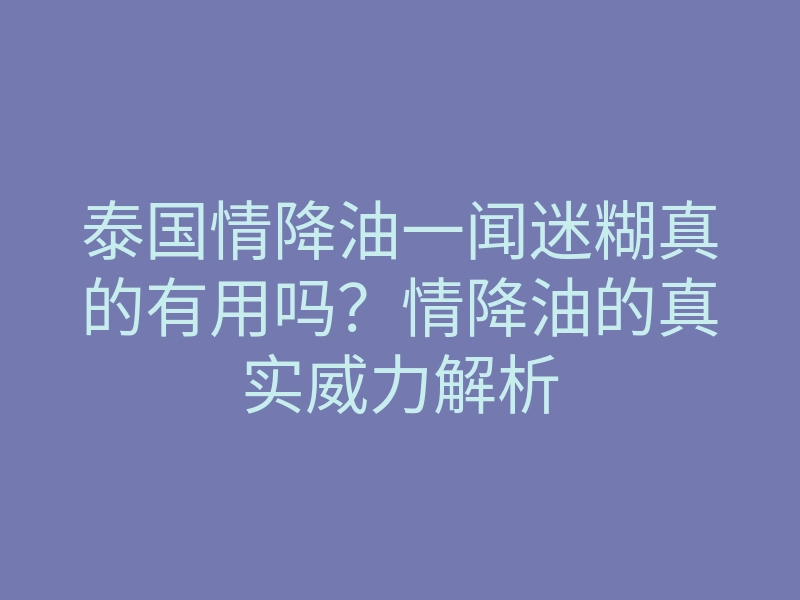 泰国情降油一闻迷糊真的有用吗?情降油的真实威力解析