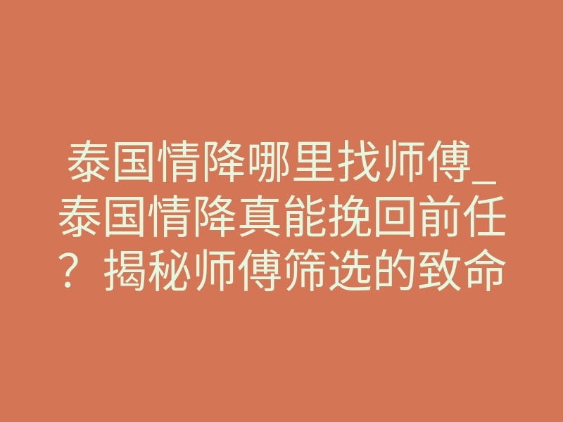 泰国情降哪里找师傅_泰国情降真能挽回前任？揭秘师傅筛选的致命陷阱与正确路径