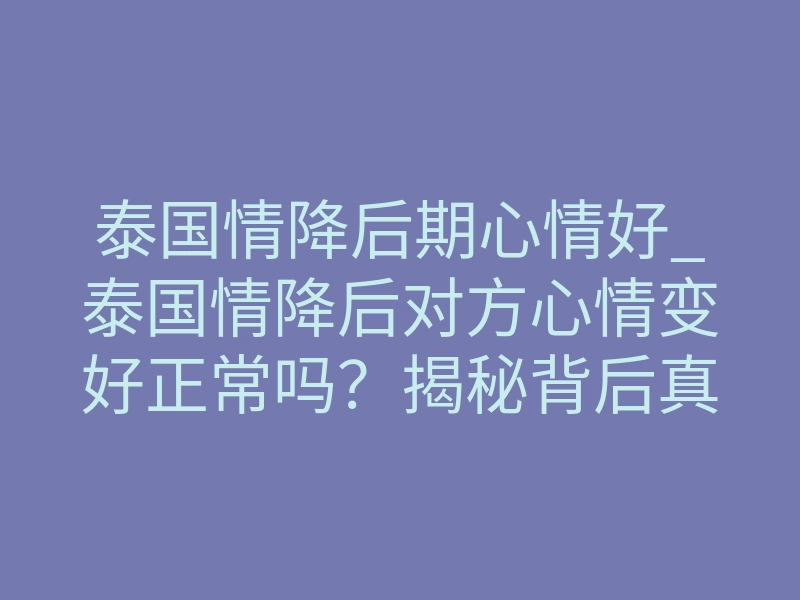 泰国情降后期心情好_泰国情降后对方心情变好正常吗？揭秘背后真相