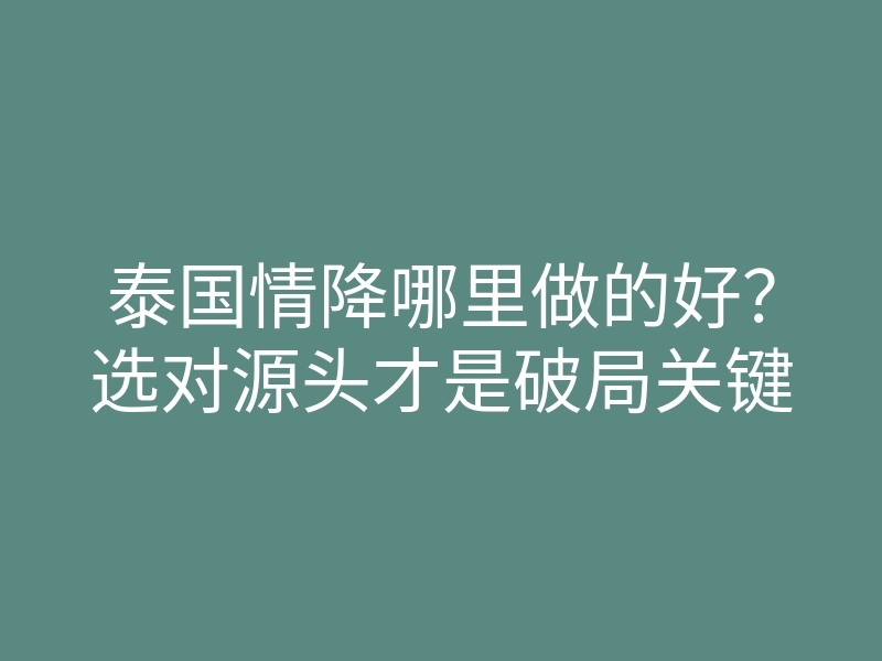 泰国情降哪里做的好？选对源头才是破局关键