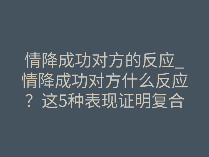 情降成功对方的反应_情降成功对方什么反应?这5种表现证明复合了