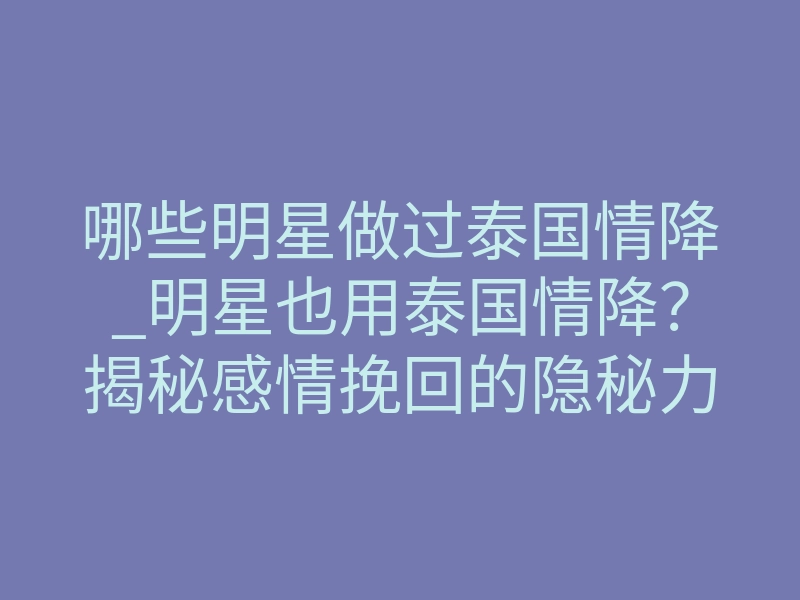 哪些明星做过泰国情降_明星也用泰国情降?揭秘感情挽回的隐秘力量