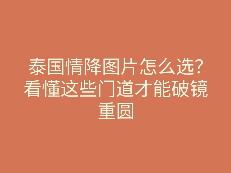 泰国情降图片怎么选?看懂这些门道才能破镜重圆