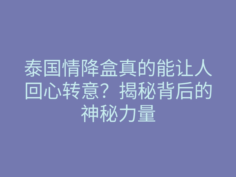 泰国情降盒真的能让人回心转意?揭秘背后的神秘力量