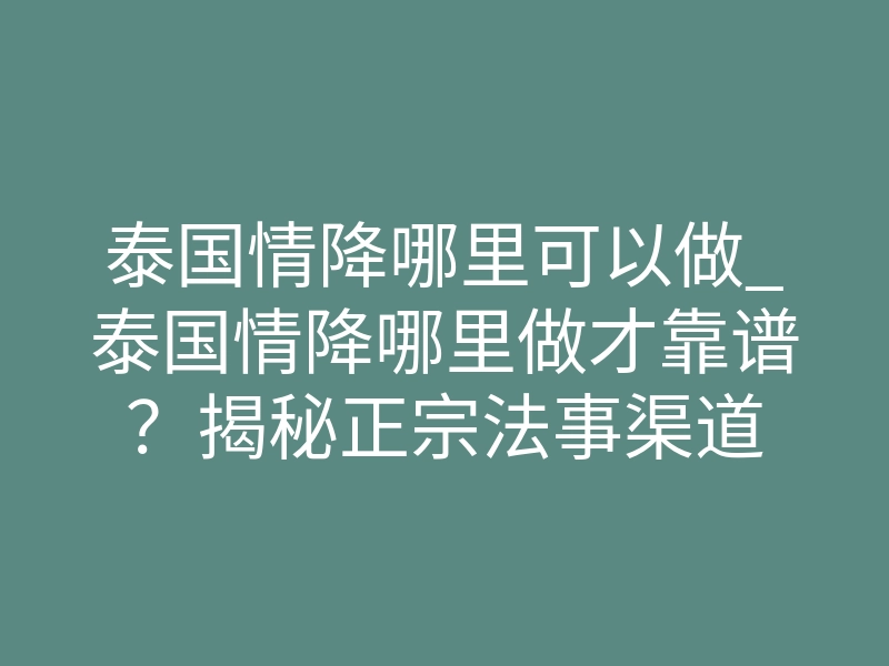 泰国情降哪里可以做_泰国情降哪里做才靠谱？揭秘正宗法事渠道