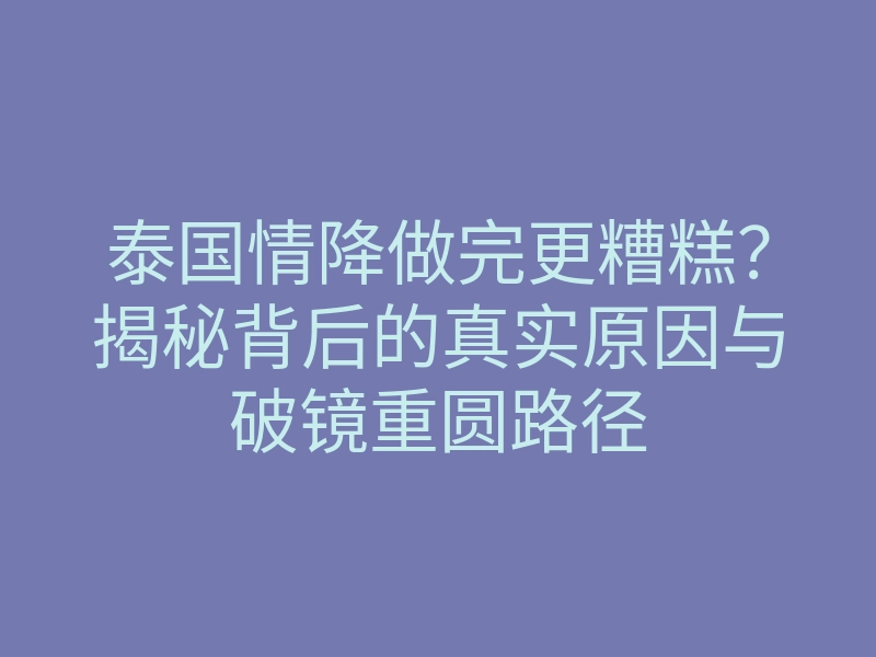 泰国情降做完更糟糕?揭秘背后的真实原因与破镜重圆路径