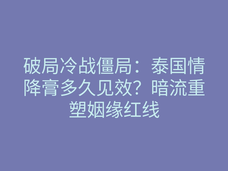 破局冷战僵局：泰国情降膏多久见效？暗流重塑姻缘红线