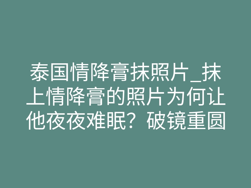 泰国情降膏抹照片_抹上情降膏的照片为何让他夜夜难眠？破镜重圆的底层逻辑