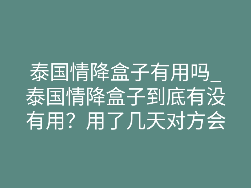 泰国情降盒子有用吗_泰国情降盒子到底有没有用？用了几天对方会开始主动联系你