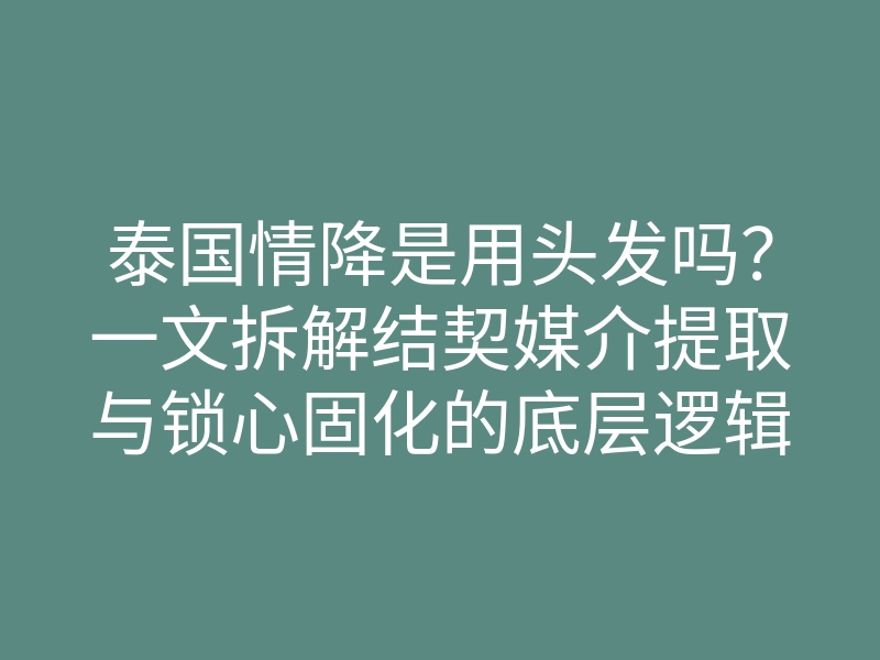泰国情降是用头发吗?一文拆解结契媒介提取与锁心固化的底层逻辑